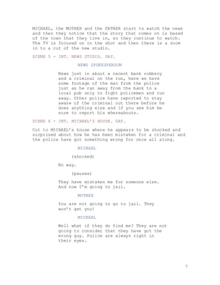7
MICHAEL, the MOTHER and the FATHER start to watch the news
and then they notice that the story that comes on is based
of the town that they live in, so they continue to watch.
The TV is focused on in the shot and then there is a zoom
in to a cut of the new studio.
SCENE 5 - INT. NEWS STUDIO. DAY.
NEWS SPOKESPERSON
News just in about a recent bank robbery
and a criminal on the run, here we have
some footage of the man from the police
just as he ran away from the bank to a
local pub only to fight policemen and run
away. Other police have reported to stay
aware of the criminal out there before he
does anything else and if you see him be
sure to report his whereabouts.
SCENE 6 - INT. MICHAEL’S HOUSE. DAY.
Cut to MICHAEL’s house where he appears to be shocked and
surprised about how he has been mistaken for a criminal and
the police have got something wrong for once all along.
MICHAEL
(shocked)
No way.
(pauses)
They have mistaken me for someone else.
And now I’m going to jail.
MOTHER
You are not going to go to jail. They
won’t get you!
MICHAEL
Well what if they do find me? They are not
going to consider that they have got the
wrong guy. Police are always right in
their eyes.
 