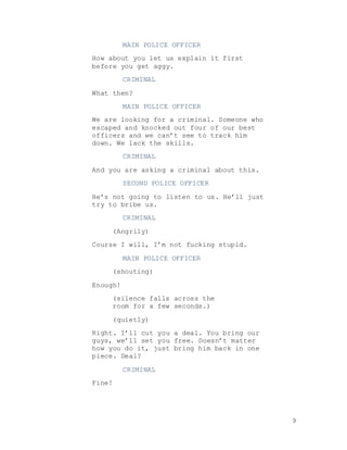 9
MAIN POLICE OFFICER
How about you let us explain it first
before you get aggy.
CRIMINAL
What then?
MAIN POLICE OFFICER
We are looking for a criminal. Someone who
escaped and knocked out four of our best
officers and we can’t see to track him
down. We lack the skills.
CRIMINAL
And you are asking a criminal about this.
SECOND POLICE OFFICER
He’s not going to listen to us. He’ll just
try to bribe us.
CRIMINAL
(Angrily)
Course I will, I’m not fucking stupid.
MAIN POLICE OFFICER
(shouting)
Enough!
(silence falls across the
room for a few seconds.)
(quietly)
Right. I’ll cut you a deal. You bring our
guys, we’ll set you free. Doesn’t matter
how you do it, just bring him back in one
piece. Deal?
CRIMINAL
Fine!
 