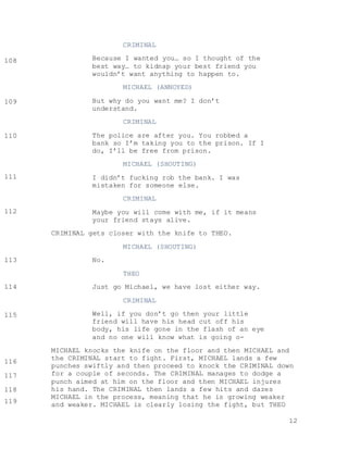 12
CRIMINAL
Because I wanted you… so I thought of the
best way… to kidnap your best friend you
wouldn’t want anything to happen to.
MICHAEL (ANNOYED)
But why do you want me? I don’t
understand.
CRIMINAL
The police are after you. You robbed a
bank so I’m taking you to the prison. If I
do, I’ll be free from prison.
MICHAEL (SHOUTING)
I didn’t fucking rob the bank. I was
mistaken for someone else.
CRIMINAL
Maybe you will come with me, if it means
your friend stays alive.
CRIMINAL gets closer with the knife to THEO.
MICHAEL (SHOUTING)
No.
THEO
Just go Michael, we have lost either way.
CRIMINAL
Well, if you don’t go then your little
friend will have his head cut off his
body, his life gone in the flash of an eye
and no one will know what is going o-
MICHAEL knocks the knife on the floor and then MICHAEL and
the CRIMINAL start to fight. First, MICHAEL lands a few
punches swiftly and then proceed to knock the CRIMINAL down
for a couple of seconds. The CRIMINAL manages to dodge a
punch aimed at him on the floor and then MICHAEL injures
his hand. The CRIMINAL then lands a few hits and dazes
MICHAEL in the process, meaning that he is growing weaker
and weaker. MICHAEL is clearly losing the fight, but THEO
108
104
104
109
104
104
110
104
104
111
104
104
112
104
104
113
104
104
114
104
104
115
104
104
116
104
104117
104
104118
104
104
119
104
104
 