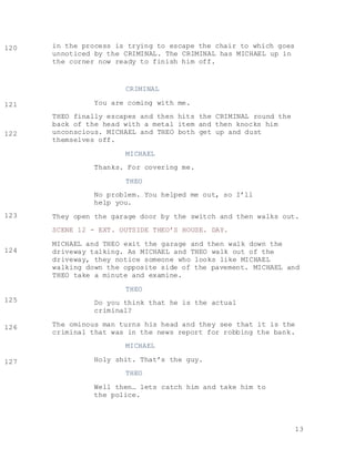 13
in the process is trying to escape the chair to which goes
unnoticed by the CRIMINAL. The CRIMINAL has MICHAEL up in
the corner now ready to finish him off.
CRIMINAL
You are coming with me.
THEO finally escapes and then hits the CRIMINAL round the
back of the head with a metal item and then knocks him
unconscious. MICHAEL and THEO both get up and dust
themselves off.
MICHAEL
Thanks. For covering me.
THEO
No problem. You helped me out, so I’ll
help you.
They open the garage door by the switch and then walks out.
SCENE 12 - EXT. OUTSIDE THEO’S HOUSE. DAY.
MICHAEL and THEO exit the garage and then walk down the
driveway talking. As MICHAEL and THEO walk out of the
driveway, they notice someone who looks like MICHAEL
walking down the opposite side of the pavement. MICHAEL and
THEO take a minute and examine.
THEO
Do you think that he is the actual
criminal?
The ominous man turns his head and they see that it is the
criminal that was in the news report for robbing the bank.
MICHAEL
Holy shit. That’s the guy.
THEO
Well then… lets catch him and take him to
the police.
120
104
104
121
104
104
122
104
104
123
104
104
124
104
104
125
104
104
126
104
104
127
104
104
 
