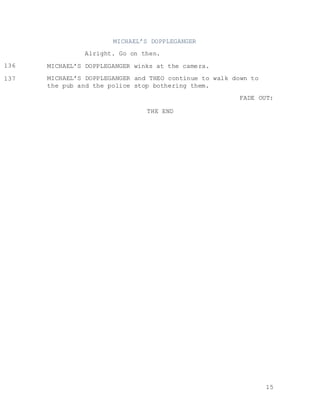 15
MICHAEL’S DOPPLEGANGER
Alright. Go on then.
MICHAEL’S DOPPLEGANGER winks at the camera.
MICHAEL’S DOPPLEGANGER and THEO continue to walk down to
the pub and the police stop bothering them.
FADE OUT:
THE END
136
104
104137
104
104
 