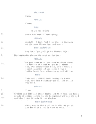 3
BARTENDER
Sure.
MICHAEL
Cheers.
THEO
(Sips his drink)
How’s the martial arts going?
MICHAEL
Alright. I just feel like they’re teaching
me the same things over and over.
THEO (CONFUSED)
Why don’t you just go to another dojo?
The bartender places the pint on the bar.
MICHAEL
No good ones near. I’d have to drive about
40 minutes in order to get to a decent
one. I’m nearly black belt, and I haven’t
learnt anything of use since I was a
yellow belt… just enhancing my old skills.
THEO
Yeah don’t bother transferring to a new
one. You have basically got all the skills
you need.
MICHAEL
True.
MICHAEL and THEO sip their drinks and they hear the faint
sounds of police sirens in the background and see the red
and blue light faintly in the window.
THEO (CONFUSED)
Wait, why is there police in the car park?
And there is a lot of them as well.
11
12
13
14
15
16
17
18
19
20
 