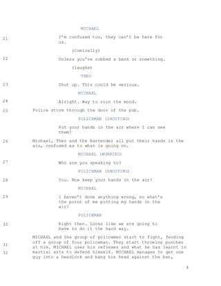 4
MICHAEL
I’m confused too, they can’t be here for
us.
(Comically)
Unless you’ve robbed a bank or something.
(laughs)
THEO
Shut up. This could be serious.
MICHAEL
Alright. Way to ruin the mood.
Police storm through the door of the pub.
POLICEMAN (SHOUTING)
Put your hands in the air where I can see
them!
Michael, Theo and the Bartender all put their hands in the
air, confused as to what is going on.
MICHAEL (WORRIED)
Who are you speaking to?
POLICEMAN (SHOUTING)
You. Now keep your hands in the air!
MICHAEL
I haven’t done anything wrong, so what’s
the point of me putting my hands in the
air?
POLICEMAN
Right then. Looks like we are going to
have to do it the hard way.
MICHAEL and the group of policemen start to fight, fending
off a group of four policeman. They start throwing punches
at him. MICHAEL uses his reflexes and what he has learnt in
martial arts to defend himself. MICHAEL manages to get one
guy into a headlock and bang his head against the bar,
21
22
23
24
25
26
27
28
29
30
31
32
 