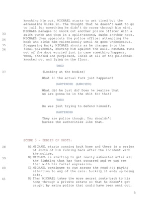 5
knocking him out. MICHAEL starts to get tired but the
adrenaline kicks in. The thought that he doesn’t want to go
to jail for something he didn’t do races through his mind.
MICHAEL manages to knock out another police officer with a
swift punch and then in a split-second, ducks another hook.
MICHAEL then uppercuts the police officer attempting the
hook and kicks him relentlessly until he goes unconscious.
Staggering back, MICHAEL shouts as he charges into the
final policeman, shoving him against the wall. MICHAEL runs
out of the door worried just in case something happens.
THEO, shocked and perplexed, looks at all of the policeman
knocked out and lying on the floor.
THEO
(Looking at the bodies)
What in the actual fuck just happened?
BARTENDER (ANNOYED)
What did he just do? Does he realise that
we are gonna be in the shit for that?
THEO
He was just trying to defend himself.
BARTENDER
They are police though. You shouldn’t
harass the authorities like that.
SCENE 3 - SERIES OF SHOTS:
A) MICHAEL starts running back home and there is a series
of shots of him running back after the incident with
the police.
B) MICHAEL is starting to get really exhausted after all
the fighting that has just occurred and we can see
that with his facial expression.
C) MICHAEL continues to run across the road not paying
attention to any of the cars. Luckily it ends up being
safe.
D) Then MICHAEL takes the more secret route back to his
home through a private estate so that he doesn’t get
caught by extra police that could have been sent out.
33
35
36
34
37
38
39
40
41
 