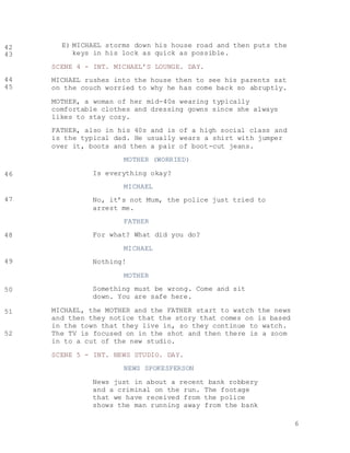 6
E) MICHAEL storms down his house road and then puts the
keys in his lock as quick as possible.
SCENE 4 - INT. MICHAEL’S LOUNGE. DAY.
MICHAEL rushes into the house then to see his parents sat
on the couch worried to why he has come back so abruptly.
MOTHER, a woman of her mid-40s wearing typically
comfortable clothes and dressing gowns since she always
likes to stay cozy.
FATHER, also in his 40s and is of a high social class and
is the typical dad. He usually wears a shirt with jumper
over it, boots and then a pair of boot-cut jeans.
MOTHER (WORRIED)
Is everything okay?
MICHAEL
No, it’s not Mum, the police just tried to
arrest me.
FATHER
For what? What did you do?
MICHAEL
Nothing!
MOTHER
Something must be wrong. Come and sit
down. You are safe here.
MICHAEL, the MOTHER and the FATHER start to watch the news
and then they notice that the story that comes on is based
in the town that they live in, so they continue to watch.
The TV is focused on in the shot and then there is a zoom
in to a cut of the new studio.
SCENE 5 - INT. NEWS STUDIO. DAY.
NEWS SPOKESPERSON
News just in about a recent bank robbery
and a criminal on the run. The footage
that we have received from the police
shows the man running away from the bank
42
43
44
45
46
47
48
49
50
51
52
 