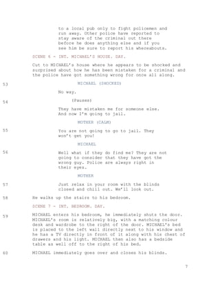 7
to a local pub only to fight policemen and
run away. Other police have reported to
stay aware of the criminal out there
before he does anything else and if you
see him be sure to report his whereabouts.
SCENE 6 - INT. MICHAEL’S HOUSE. DAY.
Cut to MICHAEL’s house where he appears to be shocked and
surprised about how he has been mistaken for a criminal and
the police have got something wrong for once all along.
MICHAEL (SHOCKED)
No way.
(Pauses)
They have mistaken me for someone else.
And now I’m going to jail.
MOTHER (CALM)
You are not going to go to jail. They
won’t get you!
MICHAEL
Well what if they do find me? They are not
going to consider that they have got the
wrong guy. Police are always right in
their eyes.
MOTHER
Just relax in your room with the blinds
closed and chill out. We’ll look out.
He walks up the stairs to his bedroom.
SCENE 7 - INT. BEDROOM. DAY.
MICHAEL enters his bedroom, he immediately shuts the door.
MICHAEL’s room is relatively big, with a matching colour
desk and wardrobe to the right of the door. MICHAEL’s bed
is placed to the left wall directly next to his window and
he has a TV directly in front of it along with his chest of
drawers and his light. MICHAEL then also has a bedside
table as well off to the right of his bed.
MICHAEL immediately goes over and closes his blinds.
53
54
55
56
57
58
59
60
 