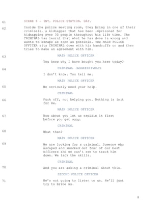 8
SCENE 8 - INT. POLICE STATION. DAY.
Inside the police meeting room, they bring in one of their
criminals, a kidnapper that has been imprisoned for
kidnapping over 30 people throughout his life time. The
CRIMINAL has learnt that what he has done is wrong and
wants to escape as soon as possible. The MAIN POLICE
OFFICER sits CRIMINAL down with his handcuffs on and then
tries to make an agreement with him.
MAIN POLICE OFFICER
You know why I have bought you here today?
CRIMINAL (AGGRESSIVELY)
I don’t know. You tell me.
MAIN POLICE OFFICER
We seriously need your help.
CRIMINAL
Fuck off, not helping you. Nothing is init
for me.
MAIN POLICE OFFICER
How about you let us explain it first
before you get aggy.
CRIMINAL
What then?
MAIN POLICE OFFICER
We are looking for a criminal. Someone who
escaped and knocked out four of our best
officers and we can’t see to track him
down. We lack the skills.
CRIMINAL
And you are asking a criminal about this.
SECOND POLICE OFFICER
He’s not going to listen to us. He’ll just
try to bribe us.
61
62
63
64
65
66
67
68
69
70
71
 