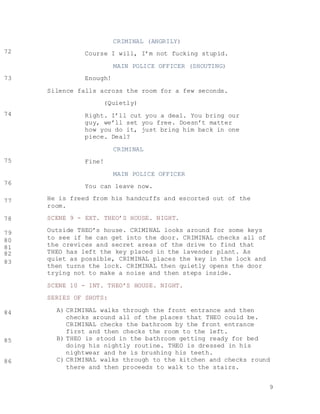 9
CRIMINAL (ANGRILY)
Course I will, I’m not fucking stupid.
MAIN POLICE OFFICER (SHOUTING)
Enough!
Silence falls across the room for a few seconds.
(Quietly)
Right. I’ll cut you a deal. You bring our
guy, we’ll set you free. Doesn’t matter
how you do it, just bring him back in one
piece. Deal?
CRIMINAL
Fine!
MAIN POLICE OFFICER
You can leave now.
He is freed from his handcuffs and escorted out of the
room.
SCENE 9 - EXT. THEO’S HOUSE. NIGHT.
Outside THEO’s house. CRIMINAL looks around for some keys
to see if he can get into the door. CRIMINAL checks all of
the crevices and secret areas of the drive to find that
THEO has left the key placed in the lavender plant. As
quiet as possible, CRIMINAL places the key in the lock and
then turns the lock. CRIMINAL then quietly opens the door
trying not to make a noise and then steps inside.
SCENE 10 - INT. THEO’S HOUSE. NIGHT.
SERIES OF SHOTS:
A) CRIMINAL walks through the front entrance and then
checks around all of the places that THEO could be.
CRIMINAL checks the bathroom by the front entrance
first and then checks the room to the left.
B) THEO is stood in the bathroom getting ready for bed
doing his nightly routine. THEO is dressed in his
nightwear and he is brushing his teeth.
C) CRIMINAL walks through to the kitchen and checks round
there and then proceeds to walk to the stairs.
72
73
74
75
76
77
78
79
80
81
82
83
84
85
86
 
