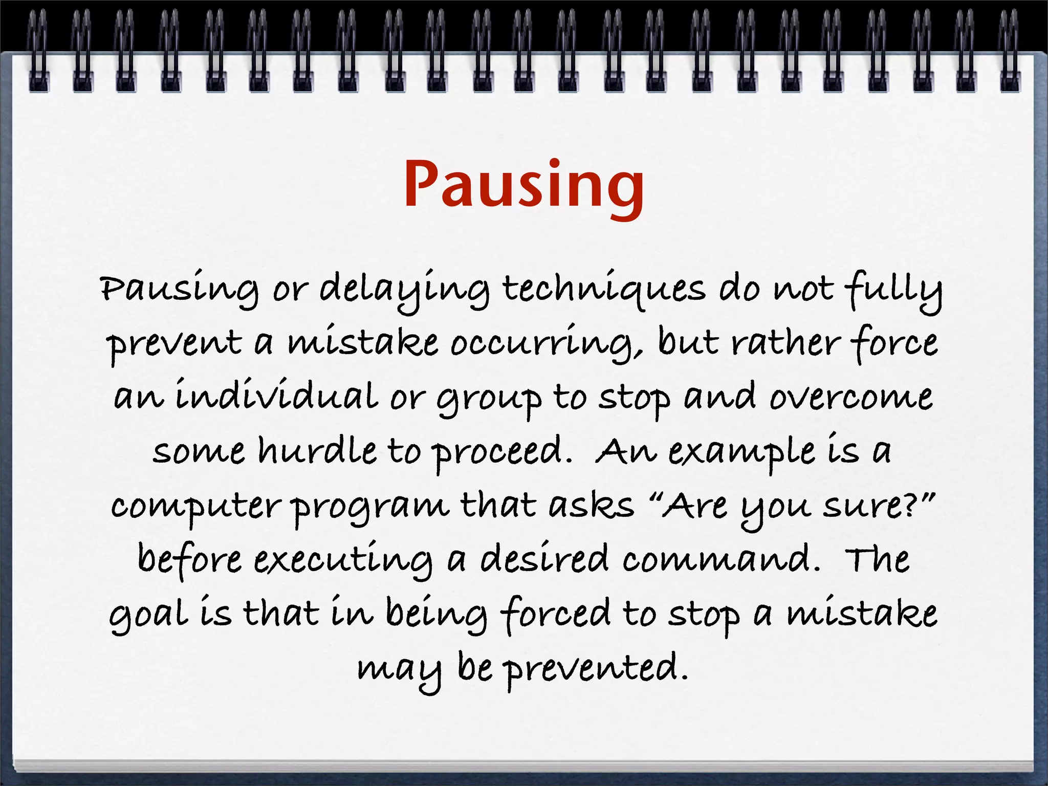 Pausing
Pausing or delaying techniques do not fully
prevent a mistake occurring, but rather force
 an individual or group to stop and overcome
   some hurdle to proceed. An example is a
computer program that asks “Are you sure?”
  before executing a desired command. The
goal is that in being forced to stop a mistake
              may be prevented.
 