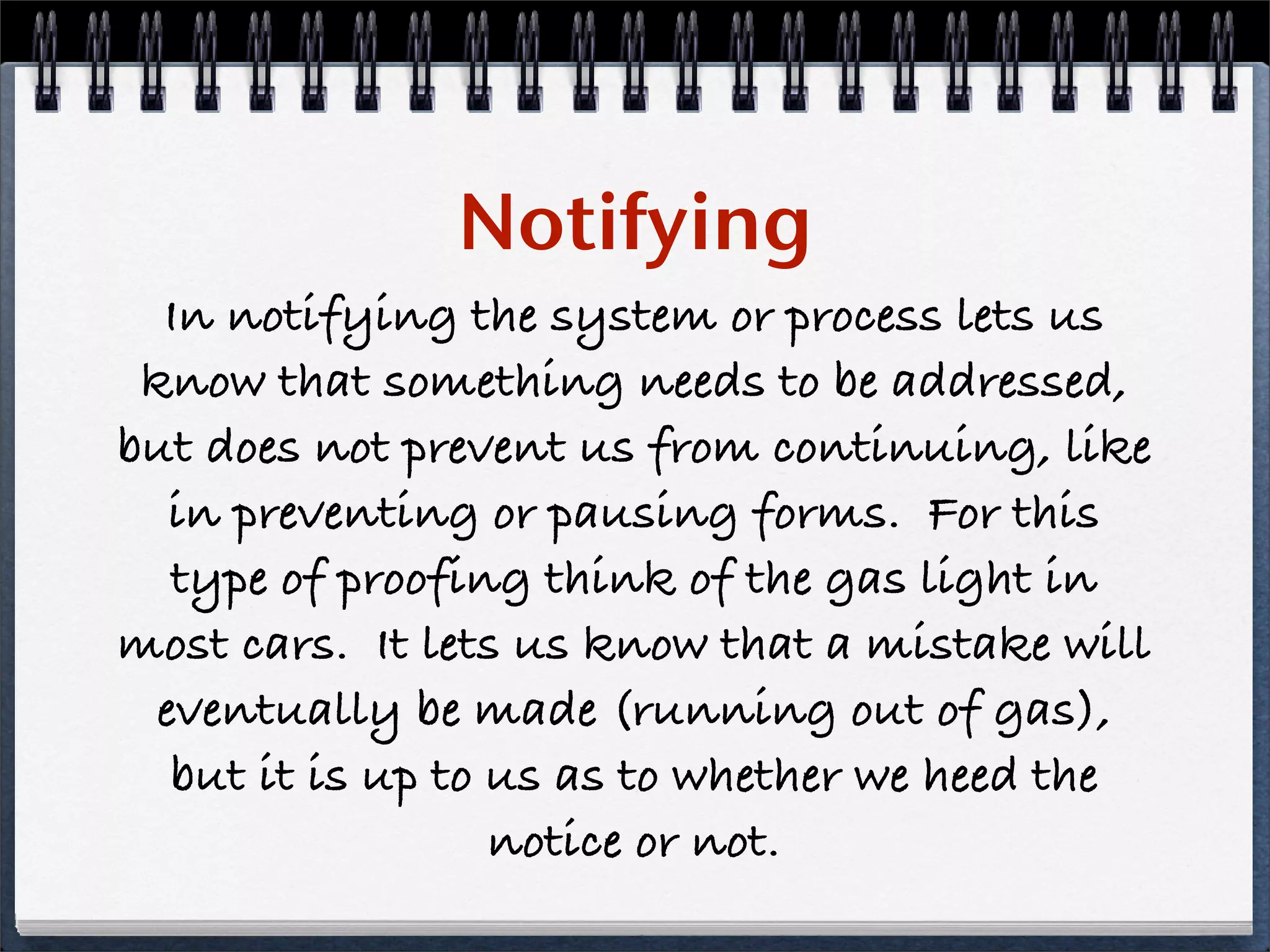 Notifying
  In notifying the system or process lets us
 know that something needs to be addressed,
but does not prevent us from continuing, like
  in preventing or pausing forms. For this
  type of proofing think of the gas light in
most cars. It lets us know that a mistake will
 eventually be made (running out of gas),
  but it is up to us as to whether we heed the
                  notice or not.
 