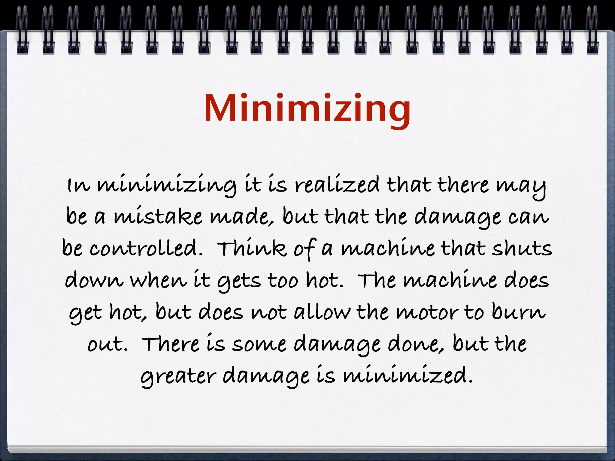 Minimizing
In minimizing it is realized that there may
be a mistake made, but that the damage can
be controlled. Think of a machine that shuts
down when it gets too hot. The machine does
 get hot, but does not allow the motor to burn
   out. There is some damage done, but the
        greater damage is minimized.
 