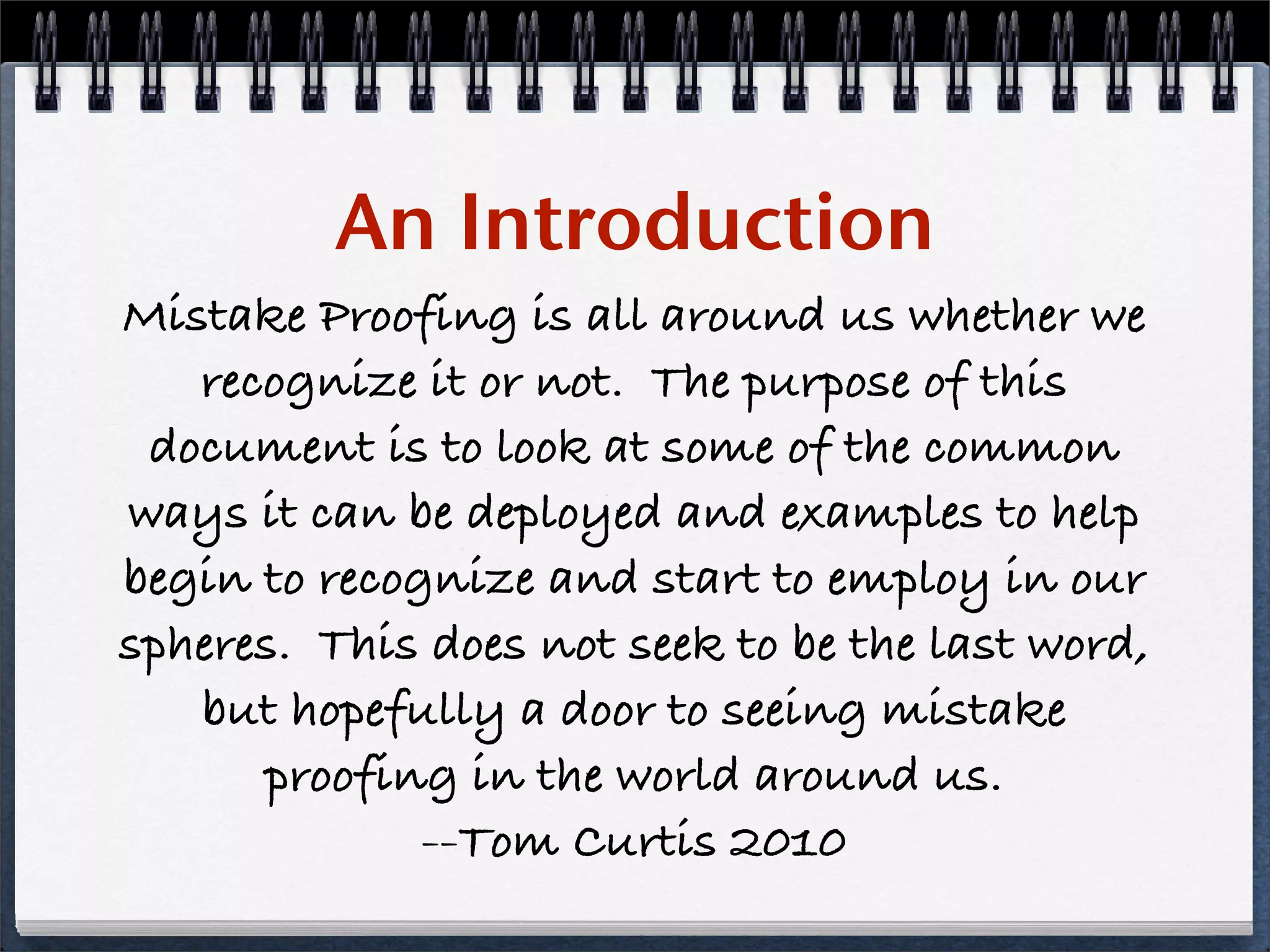 An Introduction
Mistake Proofing is all around us whether we
   recognize it or not. The purpose of this
 document is to look at some of the common
ways it can be deployed and examples to help
begin to recognize and start to employ in our
spheres. This does not seek to be the last word,
   but hopefully a door to seeing mistake
      proofing in the world around us.
              --Tom Curtis 2010
 