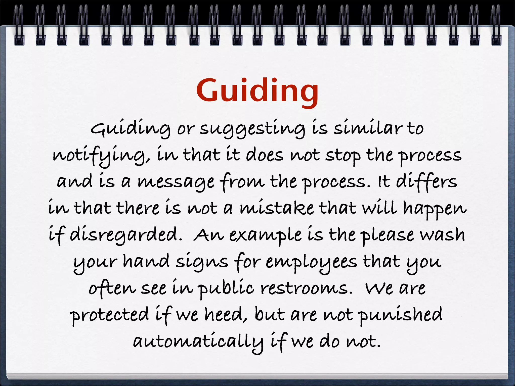 Guiding
     Guiding or suggesting is similar to
 notifying, in that it does not stop the process
 and is a message from the process. It differs
in that there is not a mistake that will happen
if disregarded. An example is the please wash
   your hand signs for employees that you
     often see in public restrooms. We are
   protected if we heed, but are not punished
          automatically if we do not.
 