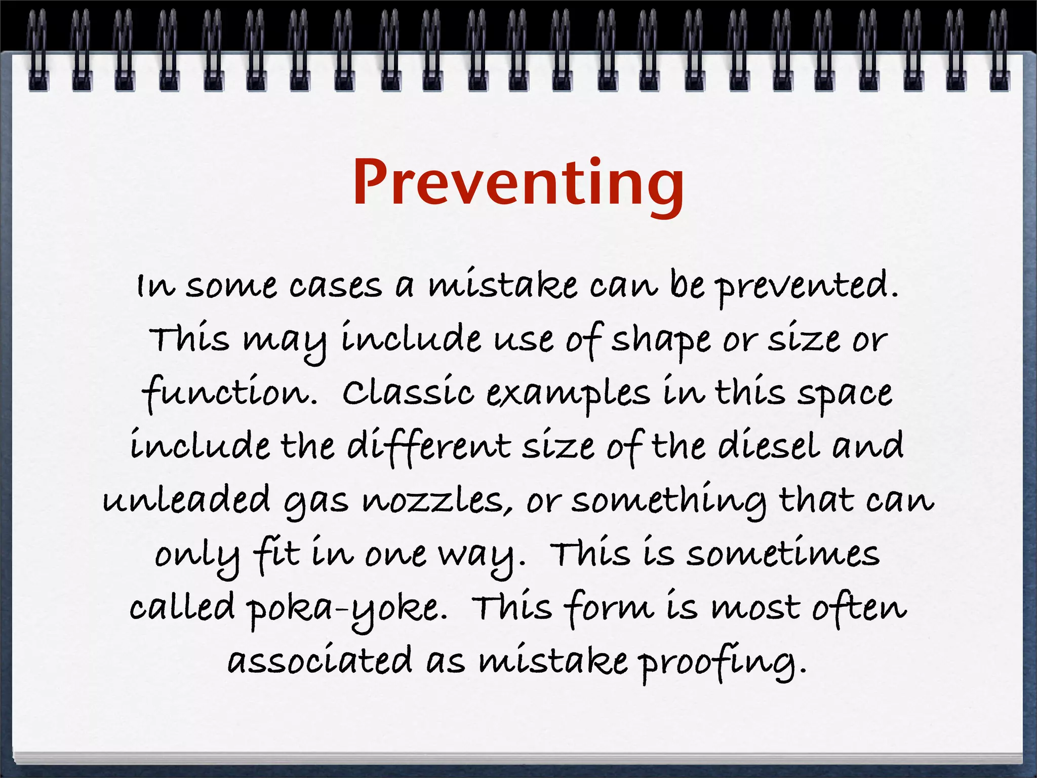 Preventing
 In some cases a mistake can be prevented.
  This may include use of shape or size or
  function. Classic examples in this space
 include the different size of the diesel and
unleaded gas nozzles, or something that can
   only fit in one way. This is sometimes
 called poka-yoke. This form is most often
       associated as mistake proofing.
 