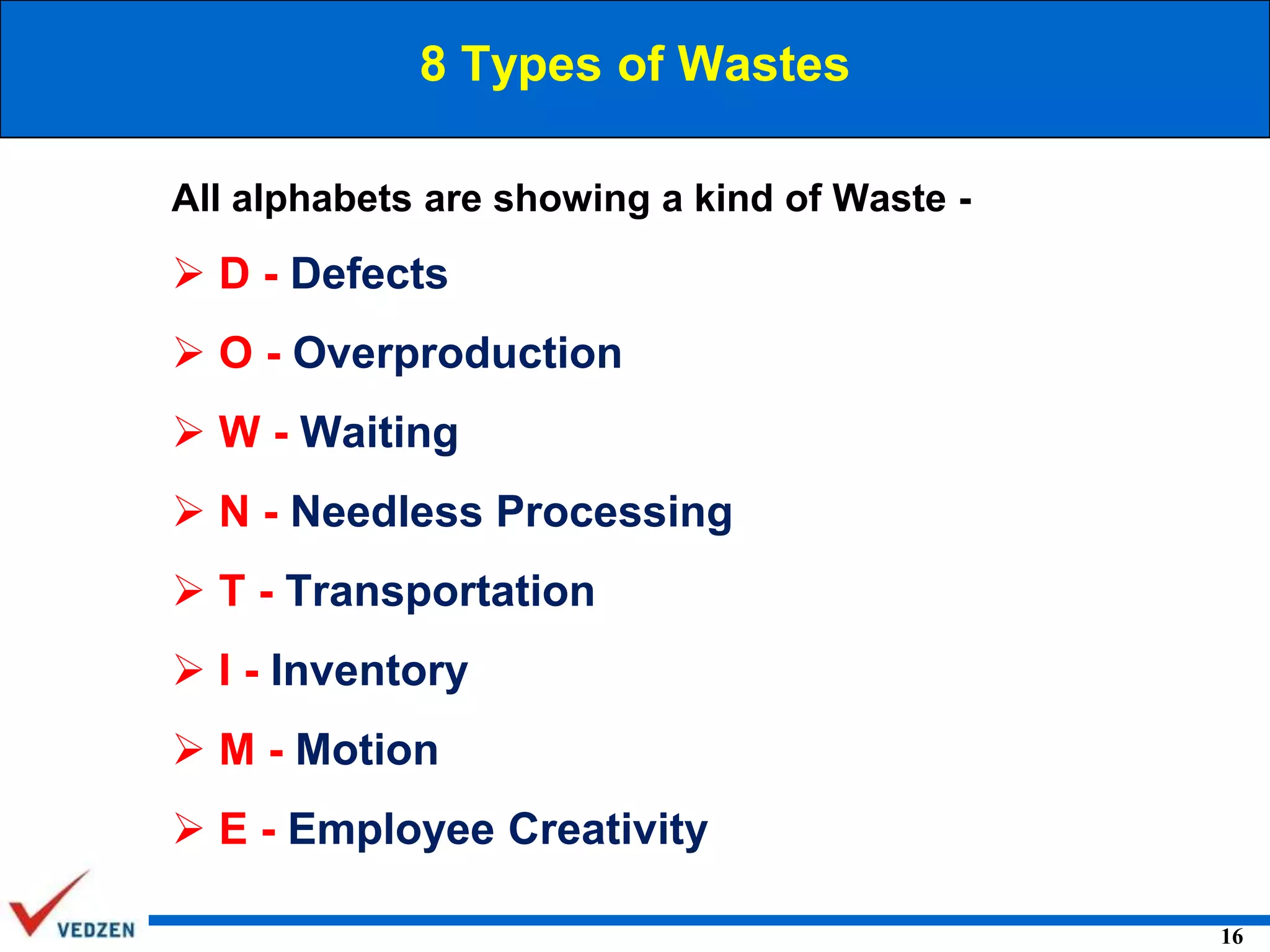 8 Types of Wastes
All alphabets are showing a kind of Waste -

 D - Defects
 O - Overproduction

 W - Waiting
 N - Needless Processing
 T - Transportation
 I - Inventory
 M - Motion
 E - Employee Creativity
16

 
