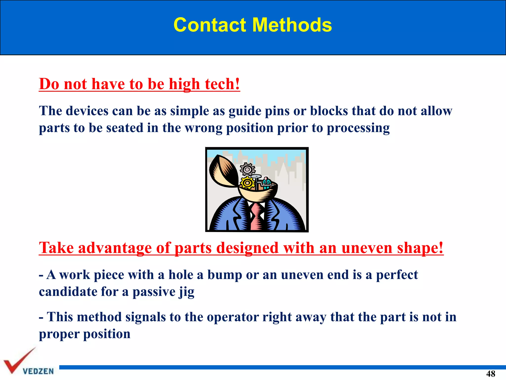 Contact Methods
Do not have to be high tech!
The devices can be as simple as guide pins or blocks that do not allow
parts to be seated in the wrong position prior to processing

Take advantage of parts designed with an uneven shape!
- A work piece with a hole a bump or an uneven end is a perfect
candidate for a passive jig
- This method signals to the operator right away that the part is not in
proper position
48

 