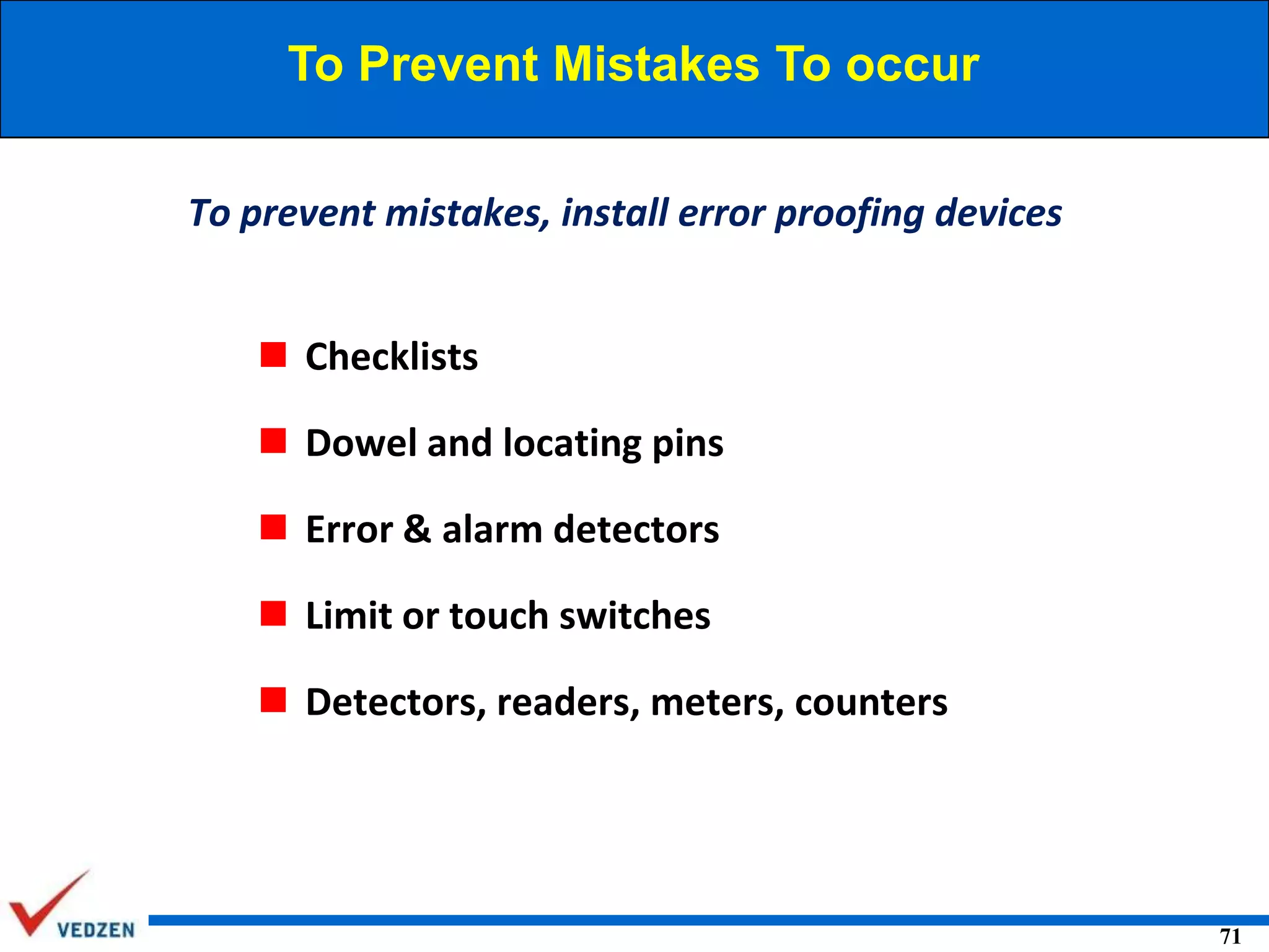 To Prevent Mistakes To occur
To prevent mistakes, install error proofing devices
 Checklists
 Dowel and locating pins
 Error & alarm detectors
 Limit or touch switches

 Detectors, readers, meters, counters

71

 