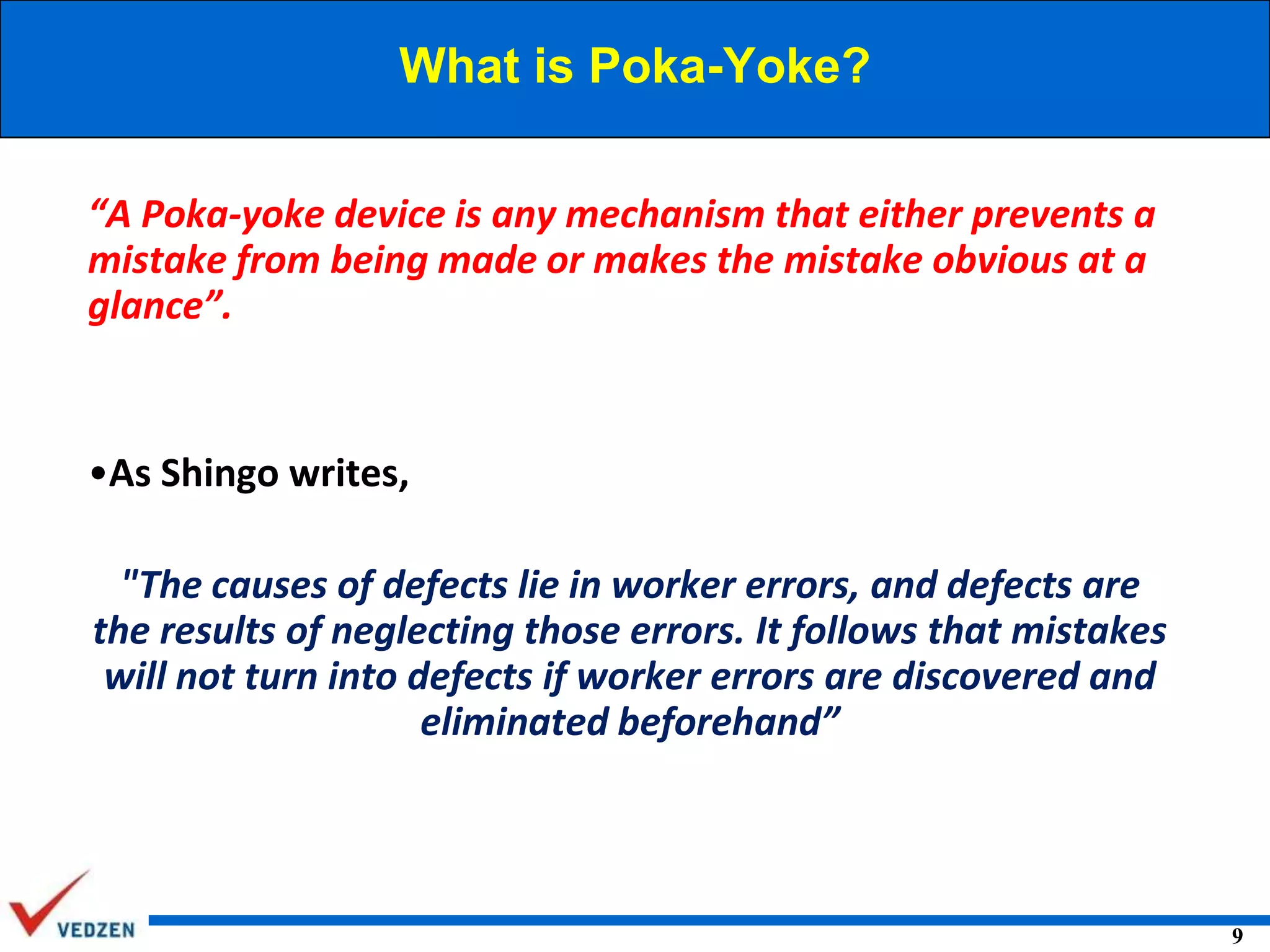 What is Poka-Yoke?
“A Poka-yoke device is any mechanism that either prevents a
mistake from being made or makes the mistake obvious at a
glance”.

•As Shingo writes,
"The causes of defects lie in worker errors, and defects are
the results of neglecting those errors. It follows that mistakes
will not turn into defects if worker errors are discovered and
eliminated beforehand”

9

 