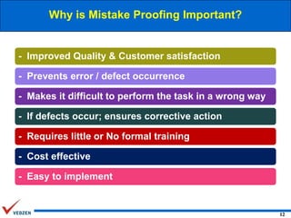 Why is Mistake Proofing Important?

- Improved Quality & Customer satisfaction
- Prevents error / defect occurrence
- Makes it difficult to perform the task in a wrong way
- If defects occur; ensures corrective action
- Requires little or No formal training
- Cost effective
- Easy to implement

12

 