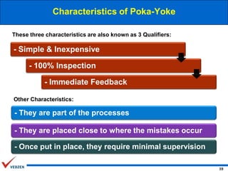 Characteristics of Poka-Yoke
These three characteristics are also known as 3 Qualifiers:

- Simple & Inexpensive
- 100% Inspection
- Immediate Feedback
Other Characteristics:

- They are part of the processes
- They are placed close to where the mistakes occur

- Once put in place, they require minimal supervision
10

 