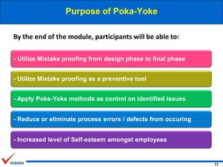 Purpose of Poka-Yoke
By the end of the module, participants will be able to:
- Utilize Mistake proofing from design phase to final phase
- Utilize Mistake proofing as a preventive tool
- Apply Poke-Yoke methods as control on identified issues
- Reduce or eliminate process errors / defects from occuring
- Increased level of Self-esteem amongst employees

11

 