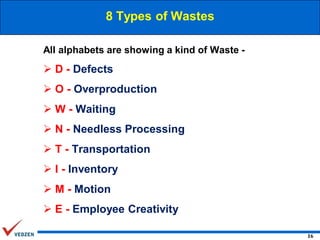 8 Types of Wastes
All alphabets are showing a kind of Waste -

 D - Defects
 O - Overproduction
 W - Waiting
 N - Needless Processing
 T - Transportation

 I - Inventory
 M - Motion
 E - Employee Creativity
16

 