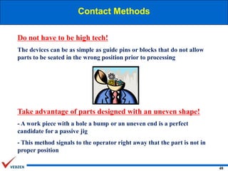 Contact Methods
Do not have to be high tech!
The devices can be as simple as guide pins or blocks that do not allow
parts to be seated in the wrong position prior to processing

Take advantage of parts designed with an uneven shape!
- A work piece with a hole a bump or an uneven end is a perfect
candidate for a passive jig
- This method signals to the operator right away that the part is not in
proper position
48

 