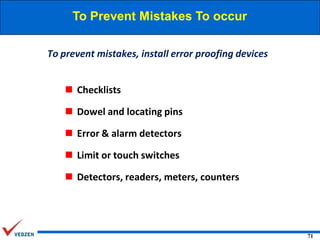 To Prevent Mistakes To occur
To prevent mistakes, install error proofing devices
 Checklists
 Dowel and locating pins
 Error & alarm detectors

 Limit or touch switches
 Detectors, readers, meters, counters

71

 