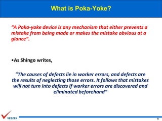 What is Poka-Yoke?
“A Poka-yoke device is any mechanism that either prevents a
mistake from being made or makes the mistake obvious at a
glance”.

•As Shingo writes,

"The causes of defects lie in worker errors, and defects are
the results of neglecting those errors. It follows that mistakes
will not turn into defects if worker errors are discovered and
eliminated beforehand”

9

 