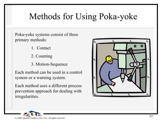 Methods for Using Poka-yoke Poka-yoke systems consist of three primary methods: 1.  Contact 2. Counting 3. Motion-Sequence Each method can be used in a control system or a warning system. Each method uses a different process prevention approach for dealing with irregularities. 