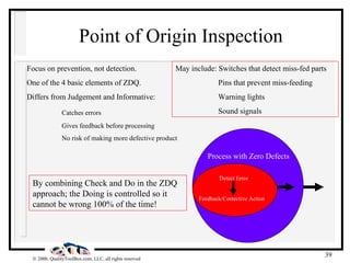Point of Origin Inspection Focus on prevention, not detection. One of the 4 basic elements of ZDQ. Differs from Judgement and Informative: Catches errors Gives feedback before processing No risk of making more defective product Detect Error Feedback/Corrective Action Process with Zero Defects By combining Check and Do in the ZDQ approach; the Doing is controlled so it cannot be wrong 100% of the time! May include: Switches that detect miss-fed parts   Pins that prevent miss-feeding   Warning lights   Sound signals 