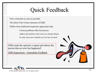 Quick Feedback Error correction as soon as possible The third of the 4 basic elements of ZDQ. Differs from traditional inspection approaches that: Correct problems after the process Address the problem when errors are already defects In some cases never identify an error has occurred ZDQ sends the operator a signal and alarms the person that an error has happened! ZDQ Inspections = Immediate Feedback 