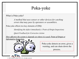 Poka-yoke What is Poke-yoke? A method that uses sensor or other devices for catching  errors that may pass by operators or assemblers. Poka-yoke effects two key elements of ZDQ: Identifying the defect immediately ( Point of Origin Inspection) Quick Feedback for Corrective Action How effective the system is depends on where it is used: Point of Origin or Informative Inspection. Poka-yoke detects an error, gives a warning, and can shuts down the process . 