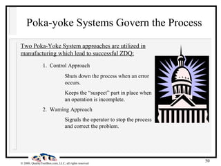 Poka-yoke Systems Govern the Process Two Poka-Yoke System approaches are utilized in manufacturing which lead to successful ZDQ: 1.  Control Approach Shuts down the process when an error  occurs. Keeps the “suspect” part in place when  an operation is incomplete. 2.  Warning Approach Signals the operator to stop the process  and correct the problem. 