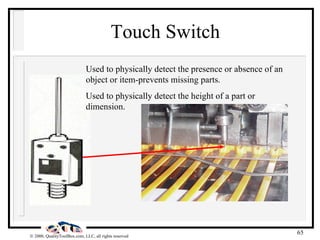 Touch Switch Used to physically detect the presence or absence of an object or item-prevents missing parts. Used to physically detect the height of a part or dimension. 