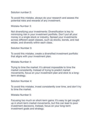 Solution number 2:
To avoid this mistake, always do your research and assess the
potential risks and rewards of any investment.
Mistake Number 3:
Not diversifying your investments: Diversi
fi
cation is key to
minimizing risk in your investment portfolio. Don't put all your
money in a single stock or industry. Spread your investments
across di
ff
erent asset classes, such as stocks, bonds, and real
estate, and diversify within each class.
Solution Number 3:
To avoid this mistake, create a diversi
fi
ed investment portfolio
that aligns with your investment plan.
Mistake Number 4:
Trying to time the market: It's almost impossible to time the
market consistently. Instead of trying to predict market
movements, focus on your investment plan and stick to a long-
term strategy.
Solution Number 4:
To avoid this mistake, invest consistently over time, and don't try
to time the market.
Mistake Number 5:
Focusing too much on short-term gains: It's easy to get caught
up in short-term market movements, but this can lead to poor
investment decisions. Instead, focus on your long-term
investment goals and strategy.
 