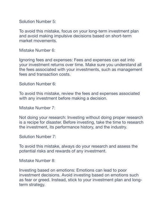 Solution Number 5:
To avoid this mistake, focus on your long-term investment plan
and avoid making impulsive decisions based on short-term
market movements.
Mistake Number 6:
Ignoring fees and expenses: Fees and expenses can eat into
your investment returns over time. Make sure you understand all
the fees associated with your investments, such as management
fees and transaction costs.
Solution Number 6:
To avoid this mistake, review the fees and expenses associated
with any investment before making a decision.
Mistake Number 7:
Not doing your research: Investing without doing proper research
is a recipe for disaster. Before investing, take the time to research
the investment, its performance history, and the industry.
Solution Number 7:
To avoid this mistake, always do your research and assess the
potential risks and rewards of any investment.
Mistake Number 8:
Investing based on emotions: Emotions can lead to poor
investment decisions. Avoid investing based on emotions such
as fear or greed. Instead, stick to your investment plan and long-
term strategy.
 