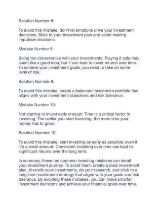 Solution Number 8:
To avoid this mistake, don't let emotions drive your investment
decisions. Stick to your investment plan and avoid making
impulsive decisions.
Mistake Number 9:
Being too conservative with your investments: Playing it safe may
seem like a good idea, but it can lead to lower returns over time.
To achieve your investment goals, you need to take on some
level of risk.
Solution Number 9:
To avoid this mistake, create a balanced investment portfolio that
aligns with your investment objectives and risk tolerance.
Mistake Number 10:
Not starting to invest early enough: Time is a critical factor in
investing. The earlier you start investing, the more time your
money has to grow.
Solution Number 10:
To avoid this mistake, start investing as early as possible, even if
it's a small amount. Consistent investing over time can lead to
signi
fi
cant returns over the long term.
In summary, these ten common investing mistakes can derail
your investment journey. To avoid them, create a clear investment
plan, diversify your investments, do your research, and stick to a
long-term investment strategy that aligns with your goals and risk
tolerance. By avoiding these mistakes, you can make smarter
investment decisions and achieve your
fi
nancial goals over time.
 