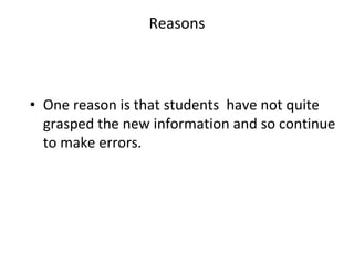 Reasons
• One reason is that students have not quite
grasped the new information and so continue
to make errors.
 