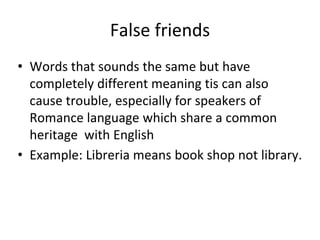 False friends
• Words that sounds the same but have
completely different meaning tis can also
cause trouble, especially for speakers of
Romance language which share a common
heritage with English
• Example: Libreria means book shop not library.
 