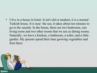 • I live in a house in Izmit. It isn't old or modern; it is a normal
Turkish house. It is near the sea; it takes about ten minutes to
go to the seaside. In the house, there are two bedrooms, one
living room and two other rooms that we use as dining rooms.
Naturally, we have a kitchen, a bathroom, a toilet, and a little
garden. My parents spend their time growing vegetables and
fruit there.
 