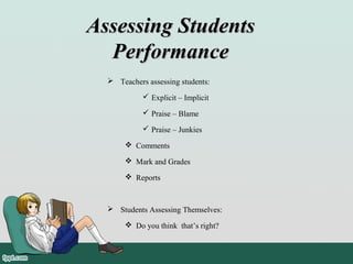 Assessing StudentsAssessing Students
PerformancePerformance
 Teachers assessing students:
 Explicit – Implicit
 Praise – Blame
 Praise – Junkies
 Comments
 Mark and Grades
 Reports
 Students Assessing Themselves:
 Do you think that’s right?
 