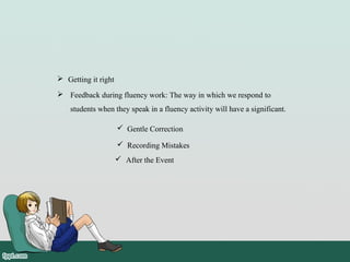  Feedback during fluency work: The way in which we respond to
students when they speak in a fluency activity will have a significant.
 Getting it right
 Gentle Correction
 Recording Mistakes
 After the Event
 