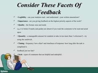 Consider These Facets OfConsider These Facets Of
FeedbackFeedback
 • Legibility - can your students read - and understand - your written annotations?
 • Importance - are you giving feedback on the highest priority aspects of the work?
 • Quality - the format, tone and mode
 e.g. it is better if marks and grades are absent if you want the comments to be read and acted
upon
 • Quantity - a manageable amount for students to take in (no more than 3 criticisms?) - try
using the sandwich.
 • Timing - frequency: how often? and timeliness of response: how long after the task is
completed is
 feedback just too late?
 • Style - types of comments that are helpful and unhelpful.
 