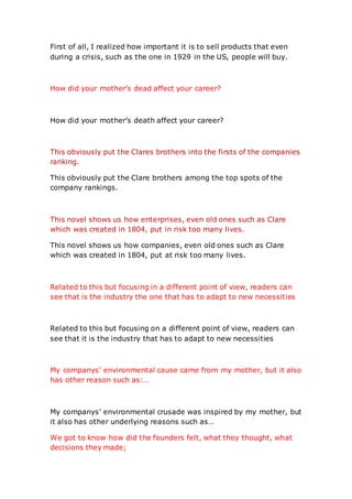 First of all, I realized how important it is to sell products that even
during a crisis, such as the one in 1929 in the US, people will buy.
How did your mother’s dead affect your career?
How did your mother’s death affect your career?
This obviously put the Clares brothers into the firsts of the companies
ranking.
This obviously put the Clare brothers among the top spots of the
company rankings.
This novel shows us how enterprises, even old ones such as Clare
which was created in 1804, put in risk too many lives.
This novel shows us how companies, even old ones such as Clare
which was created in 1804, put at risk too many lives.
Related to this but focusing in a different point of view, readers can
see that is the industry the one that has to adapt to new necessities
Related to this but focusing on a different point of view, readers can
see that it is the industry that has to adapt to new necessities
My companys’ environmental cause came from my mother, but it also
has other reason such as:…
My companys’ environmental crusade was inspired by my mother, but
it also has other underlying reasons such as…
We got to know how did the founders felt, what they thought, what
decisions they made;
 