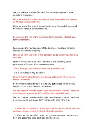 We got to know how the founders felt, what they thought, what
decisions they made;
Once we knew this project was gonna blow the market and become
as famous as it currently is.
Once we knew this project was going to blow the market away and
become as famous as it currently is.
Focusing on the run of the business; clare’s company started as a
familiar company…
Focusing on the management of the business, the Clare company
started as a family company…
It tours us from the birth of the company to its remaining after long
decades
It leads/takes/guides us from the birth of the company to its
permanence/survival after several decades.
This is what got my attention from this business story.
This is what caught my attention
Sometimes the objectives of a company get blurred when money
comes into scene.
Sometimes the objectives of a company get blurred when money
comes on the scene / enters the picture.
We can observe how the author joins two different families that have
a lot in common what we don’t realize until nearly the end.
We can observe how the author links two different families that have
a lot in common which we don’t realize until nearly the end.
…is when we discover that Laura’s got ovarian cancer and we see how
each day she gets more tired and without any hope.
…is when we discover that Laura has got ovarian cancer and we see
how she gets more tired each day and hopeless.
 
