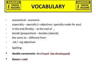 VOCABULARY
- economical - economic
- especially – specially (+ adjectives: specially made for you)
- in the end (finally) – at the end of ...
- beside (preposition) – besides (adverb)
- the same as – different from
- -ed / -ing adjectives
- Spelling:
 double consonants: develeped (ped (nono developped)developped)
 Government
 
