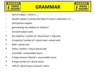GRAMMAR
- lack of subject : I think is ....
- Double subject: a society that doesn't invest in education it is ...
- third person singular
- generalising: the children or children?
- Concord subject-verb:
 the majority / number of + plural noun + sing verb
 A majority / number of + plural noun + plural verb
 Both + plural verb
 Either / neither + sing or plural verb
- Countable –uncountable nouns:
 A large amount / deal of + uncountable nouns
 A large number of + plural nouns
 Half of + plural nouns /uncount. nouns
 