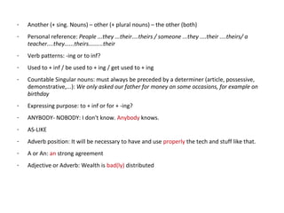 - Another (+ sing. Nouns) – other (+ plural nouns) – the other (both)
- Personal reference: People ...they ...their....theirs / someone ...they ....their ....theirs/ a
teacher....they......theirs.........their
- Verb patterns: -ing or to inf?
- Used to + inf / be used to + ing / get used to + ing
- Countable Singular nouns: must always be preceded by a determiner (article, possessive,
demonstrative,...): We only asked our father for money on some occasions, for example on
birthday
- Expressing purpose: to + inf or for + -ing?
- ANYBODY- NOBODY: I don't know. Anybody knows.
- AS-LIKE
- Adverb position: It will be necessary to have and use properly the tech and stuff like that.
- A or An: an strong agreement
- Adjective or Adverb: Wealth is bad(ly) distributed
 