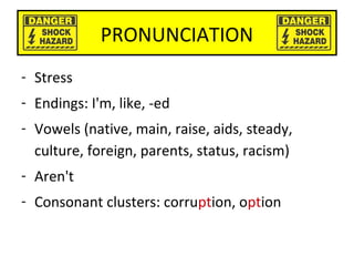 PRONUNCIATION
- Stress
- Endings: I'm, like, -ed
- Vowels (native, main, raise, aids, steady,
culture, foreign, parents, status, racism)
- Aren't
- Consonant clusters: corruption, option
 